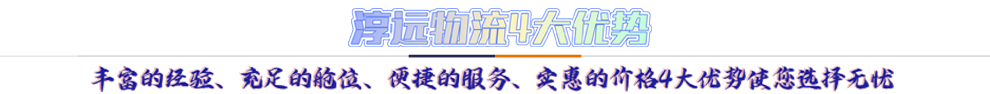 淳遠(yuǎn)物流4大優(yōu)勢*豐富的經(jīng)驗(yàn)、充足的艙位、便捷的服務(wù)、實(shí)惠的價格4大優(yōu)勢讓您選擇無憂